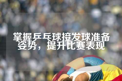 掌握乒乓球接发球准备姿势，提升比赛表现