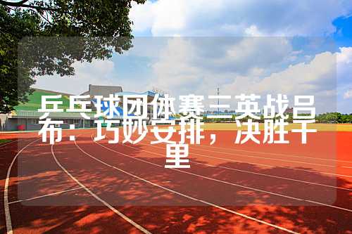 乒乓球团体赛三英战吕布：巧妙安排，决胜千里