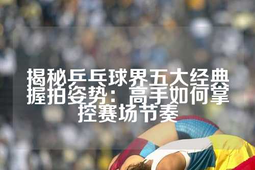 揭秘乒乓球界五大经典握拍姿势：高手如何掌控赛场节奏