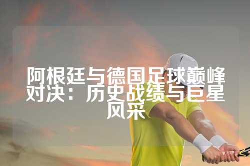 阿根廷与德国足球巅峰对决：历史战绩与巨星风采