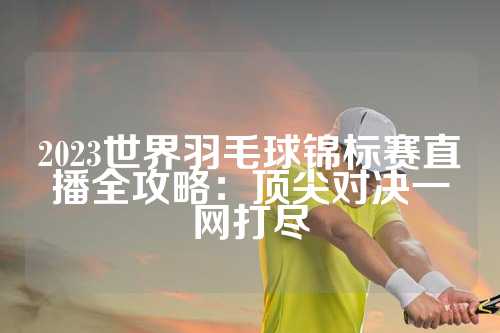 2023世界羽毛球锦标赛直播全攻略：顶尖对决一网打尽