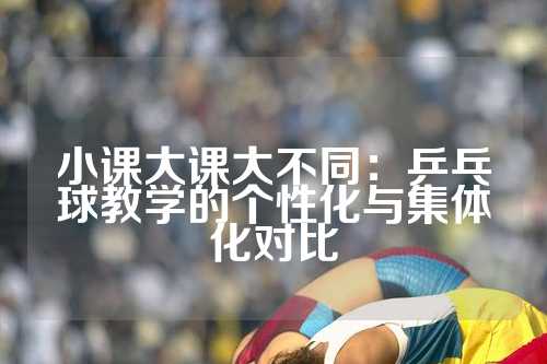 小课大课大不同：乒乓球教学的个性化与集体化对比