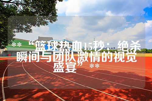 **“篮球热血15秒：绝杀瞬间与团队激情的视觉盛宴”**