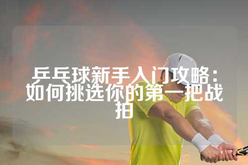 乒乓球新手入门攻略：如何挑选你的第一把战拍