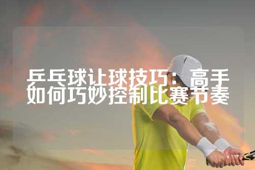 乒乓球让球技巧：高手如何巧妙控制比赛节奏
