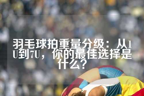 羽毛球拍重量分级：从1U到7U，你的最佳选择是什么？
