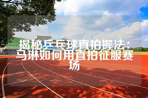 揭秘乒乓球直拍握法：马琳如何用直拍征服赛场