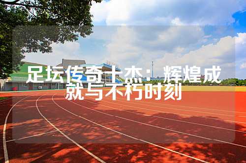 足坛传奇十杰：辉煌成就与不朽时刻