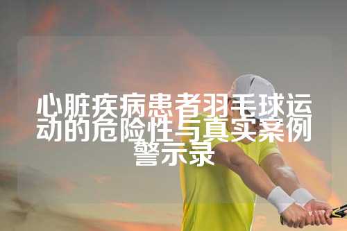 心脏疾病患者羽毛球运动的危险性与真实案例警示录