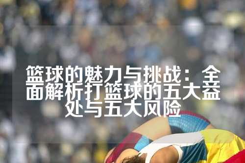 篮球的魅力与挑战：全面解析打篮球的五大益处与五大风险