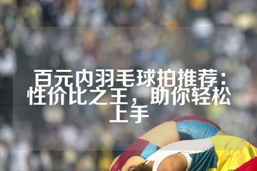 百元内羽毛球拍推荐：性价比之王，助你轻松上手
