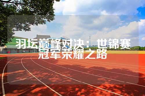 羽坛巅峰对决：世锦赛冠军荣耀之路