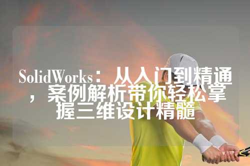 SolidWorks：从入门到精通，案例解析带你轻松掌握三维设计精髓