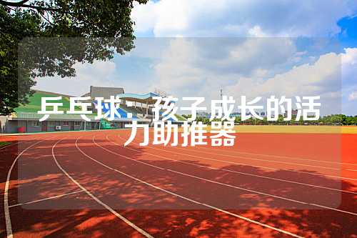 乒乓球：孩子成长的活力助推器