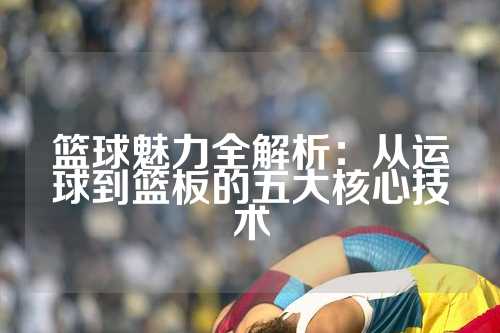 篮球魅力全解析：从运球到篮板的五大核心技术