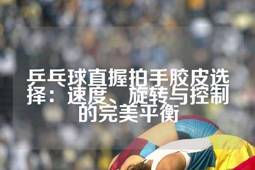 乒乓球直握拍手胶皮选择：速度、旋转与控制的完美平衡