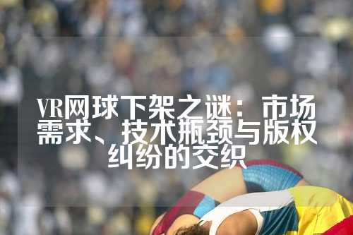 VR网球下架之谜：市场需求、技术瓶颈与版权纠纷的交织